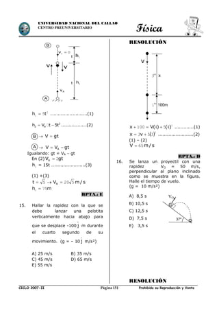 Física
CICLO 2007-II Prohibida su Reproducción y VentaPágina 151
UNIVERSIDAD NACIONAL DEL CALLAO
CENTRO PREUNIVERSITARIO
2
1 5th  ….......................(1)
2
2 Ah V t 5t  ...............…(2)
 gtV 
 gtVV A 
Igualando: gt = VA  gt
En (2) gtVA 2
2h = 15t ….....................(3)
(1) +(3)
s/mVt A 5205 
mh 752 
RPTA.: E
15. Hallar la rapidez con la que se
debe lanzar una pelotita
verticalmente hacia abajo para
que se desplace -100 j

m durante
el cuarto segundo de su
movimiento. (g = – 10 j

m/s²)
A) 25 m/s B) 35 m/s
C) 45 m/s D) 65 m/s
E) 55 m/s
RESOLUCIÓN
2
454100 )()(Vx  .............(1)
 2
353  vx ........................(2)
(1) – (2)
s/mV 65
RPTA.: D
16. Se lanza un proyectil con una
rapidez VO = 50 m/s,
perpendicular al plano inclinado
como se muestra en la figura.
Halle el tiempo de vuelo.
(g = 10 m/s²)
A) 8,5 s
B) 10,5 s
C) 12,5 s
D) 7,5 s
E) 3,5 s
RESOLUCIÓN
37º
VO
B
A
B
A
00 v
t 1h
2h
v
Av
v
t
100m
v
''3 x
''1
 