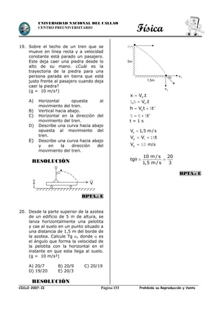 Física
CICLO 2007-II Prohibida su Reproducción y VentaPágina 153
UNIVERSIDAD NACIONAL DEL CALLAO
CENTRO PREUNIVERSITARIO
19. Sobre el techo de un tren que se
mueve en línea recta y a velocidad
constante está parado un pasajero.
Este deja caer una piedra desde lo
alto de su mano. ¿Cuál es la
trayectoria de la piedra para una
persona parada en tierra que está
justo frente al pasajero cuando deja
caer la piedra?
(g = 10 m/s²)
A) Horizontal opuesta al
movimiento del tren.
B) Vertical hacia abajo.
C) Horizontal en la dirección del
movimiento del tren.
D) Describe una curva hacia abajo
opuesta al movimiento del
tren.
E) Describe una curva hacia abajo
y en la dirección del
movimiento del tren.
RESOLUCIÓN
RPTA.: E
20. Desde la parte superior de la azotea
de un edificio de 5 m de altura, se
lanza horizontalmente una pelotita
y cae al suelo en un punto situado a
una distancia de 1,5 m del borde de
la azotea. Calcule Tg , donde  es
el ángulo que forma la velocidad de
la pelotita con la horizontal en el
instante en que esta llega al suelo.
(g = 10 m/s²)
A) 20/7 B) 20/9 C) 20/19
D) 19/20 E) 20/3
RESOLUCIÓN
t.Vx x
t.V, x51
2
5ttVh y 
2
505 t
t = 1 s
xV 1,5 m/s
tVVy 100 
10yV m/s
10 m / s 20
tg
1,5 m / s 3
  
RPTA.: E
V
5m
1,5m

yv
xv
 