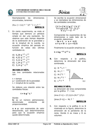 Física
CICLO 2007-II Prohibida su Reproducción y VentaPágina 140
UNIVERSIDAD NACIONAL DEL CALLAO
CENTRO PREUNIVERSITARIO
Reemplazando las dimensiones
encontradas, tenemos:
[A ] = (L)( T 1
)(T 1
) = L T 2
RPTA.: A
7. En cierto experimento, se mide el
tiempo que demora un péndulo
simple en dar una oscilación. Se
observa que este tiempo depende
de la aceleración de la gravedad y
de la longitud de la cuerda. La
ecuación empírica del periodo en
función de estas dos últimas
cantidades es:
A) 6,28 g1/2
L1/2
B) 4,22 g1/3
L1/2
C) 3,12 g1/5
L1/3
D) 1,24 g1/3
L1/3
E) 3,14 g2
L1/2
RESOLUCIÓN:
Las tres cantidades relacionadas
son:
t = tiempo
g = aceleración de la gravedad.
L = longitud de la cuerda.
Se elabora una relación entre las
cantidades físicas:
t = k g x
L y
Donde:
k: es un número adimensional,
denominado constante de
proporcionalidad.
x e y: son exponentes de valor
desconocido, que determinaremos
para que la ecuación empírica
quede determinada.
Se escribe la ecuación dimensional
y se reemplaza las dimensiones de
las cantidades conocidas.
[ t ] = [ k ] [ g ] x
 [ L ] y
T = (1) ( LT  2
) x
( L ) y
T = L x + y
T  2 x
Comparando los exponentes de las
dimensiones a cada lado de la
ecuación, deducimos:
 2x = 1  x = 1/2
x + y = 0  y = +1/2
Finalmente la ecuación empírica es:
t = kg 1/2
L1/2
=
RPTA.: A
8. Con respecto a la gráfica,
determine la dimensión del área
sombreada.
A) M 2
L T 1
B) M L T 1
C) M L2
T 1
D) M L2
T 1
E) L2
T 2
RESOLUCIÓN:
La dimensión del área comprendida
por la gráfica F – t es:
[área (F–t)] = [F] [t]/2=(MLT2
)(T)/1
[área (F–t)] = ML T 1
RPTA.: B
9. Con respecto a la gráfica A vs B
mostrada en la figura, determine la
dimensión de la pendiente de la
recta. Donde A es masa y B es
volumen.
t(s)
F(N)
 