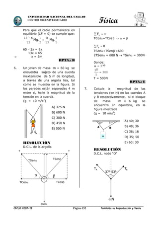 Física
CICLO 2007-II Prohibida su Reproducción y VentaPágina 152
UNIVERSIDAD NACIONAL DEL CALLAO
CENTRO PREUNIVERSITARIO
Para que el cable permanezca en
equilibrio (F = 0) se cumple que:
5
4
132
1
13
13
.Mg
x
.Mg
x


65  5x = 8x
13x = 65
 x = 5m
RPTA.: B
6. Un joven de masa m = 60 kg se
encuentra sujeto de una cuerda
inextensible de 5 m de longitud,
a través de una argolla lisa, tal
como se muestra en la figura. Si
las paredes están separadas 4 m
entre si, halle la magnitud de la
tensión en la cuerda.
(g = 10 m/s2
)
RESOLUCIÓN
D.C.L. de la argolla
0 xF
TCos=TCos   = 
yF 0 
TSen+TSen =600
2TSen = 600 N  TSen = 300N
Donde:
º37
300
5
3

T
T = 500N
RPTA.: E
7. Calcule la magnitud de las
tensiones (en N) en las cuerdas A
y B respectivamente, si el bloque
de masa m = 6 kg se
encuentra en equilibrio, en la
figura mostrada.
(g = 10 m/s2
)
RESOLUCIÓN
D.C.L. nodo “O”
53° 37°
m
A B
A) 40; 30
B) 48; 36
C) 36; 16
D) 35; 50
E) 60; 30
A) 375 N
B) 600 N
C) 300 N
D) 450 N
E) 500 N

TCos TCos
TSen
TSen
T
600N
T
53º37º
N60
BTAT
 
