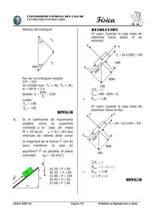 Física
CICLO 2007-II Prohibida su Reproducción y VentaPágina 153
UNIVERSIDAD NACIONAL DEL CALLAO
CENTRO PREUNIVERSITARIO
Método del triángulo
Por ser un triángulo notable
37º  53º
se cumple que: TA = 4k; TB = 3k;
w = 60 N = 5 k
Donde:
60N
k 12N
5
 
Luego:
NTA 48
NTB 36
RPTA.: B
8. Si el coeficiente de rozamiento
estático entre la superficie
inclinada y la caja de masa
M = 10 kg es  = 0,1. ¿En qué
intervalo de valores debe variar
la magnitud de la fuerza F

(en N)
para mantener la caja en
equilibrio? F

es paralela al plano
inclinado. (g = 10 m/s2
)
RESOLUCIÓN
1º caso: Cuando la caja trata de
siderlizar hacia abajo (F es
mínima)
0 xF
minF 8N 60N 0  
 NFmin 52
2º caso: cuando la caja trata de
siderlizar hacia arriba
0 xF
0608 MaxF
 NFMax 68
6852  F
RPTA.: D
4u
3u
M
g

A) 26  F  45
B) 52  F  68
C) 86  F  104
D) 45  F  52
E) 68  F  86
F

37º
53º
AT
AT
60N
 sf 0,1 (80) 8N 
=8N
N
80N
100
60N
minF
xy
 sf µN 0,1 (80) 8N  
N
80N
100
60N
máx
F
xy
 