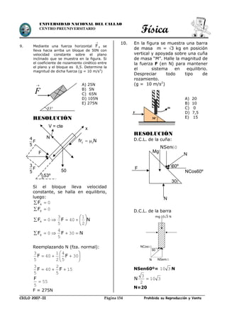 Física
CICLO 2007-II Prohibida su Reproducción y VentaPágina 154
UNIVERSIDAD NACIONAL DEL CALLAO
CENTRO PREUNIVERSITARIO
9. Mediante una fuerza horizontal F

, se
lleva hacia arriba un bloque de 50N con
velocidad constante sobre el plano
inclinado que se muestra en la figura. Si
el coeficiente de rozamiento cinético entre
el plano y el bloque es 0,5. Determine la
magnitud de dicha fuerza (g = 10 m/s2
)
RESOLUCIÓN
Si el bloque lleva velocidad
constante, se halla en equilibrio,
luego:
0 xF
0 yF
NFFx 






2
1
40
5
3
0
NFFy  30
5
4
0
Reemplazando N (fza. normal):






 30
5
4
2
1
40
5
3
FF
15
5
2
40
5
3
 FF
55
5

F
F = 275N
10. En la figura se muestra una barra
de masa m = 3 kg en posición
vertical y apoyada sobre una cuña
de masa “M”. Halle la magnitud de
la fuerza F (en N) para mantener
el sistema en equilibrio.
Despreciar todo tipo de
rozamiento.
(g = 10 m/s2
)
RESOLUCIÓN
D.C.L. de la cuña:
D.C.L. de la barra
NSen60º= 310 N
310
2
3
N
N=20
53°
A) 25N
B) 5N
C) 65N
D) 105N
E) 275N
F

F
m
30°
A) 20
B) 10
C) 0
D) 7,5
E) 15
60
mg 10 3 N
60NCos
60NSenN
Nfr cc 
50
F
4
F
5
3
F
5
53º
x
N
V = cte
N
60NSen
60º
NCos60º
30
N
F
Mg
 