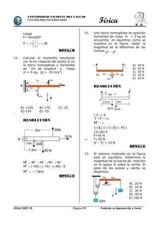 Física
CICLO 2007-II Prohibida su Reproducción y VentaPágina 155
UNIVERSIDAD NACIONAL DEL CALLAO
CENTRO PREUNIVERSITARIO
Luego
F= NCos60º
NF 10
2
1
20 






RPTA.: B
11. Calcular el momento resultante
(en N.m) respecto del punto O en
la barra homogénea y horizontal
de 3m de longitud y masa
m = 5 kg, (g = 10 m/s2
)
..
RESOLUCIÓN
10205040
MMMMMR

     R
M 40 75 40 0      
.m.NMR
75
RPTA.: E
12. Una barra homogénea en posición
horizontal de masa m = 3 kg se
encuentra en equilibrio, como se
muestra en la figura. Hallar la
magnitud de la diferencia de las
fuerzas TF


RESOLUCIÓN
 Fy = 0
80 FT
00 R
M
       53505230 F, 
15+30=F
F=45 N
 T=35 N
(F  T) = 10 N
RPTA.: E
13. El sistema mostrado en la figura
está en equilibrio. Determine la
magnitud de la fuerza de reacción
en el apoyo O sobre la varilla. El
peso de las poleas y varilla se
desprecia.
T F
3m 2m
50N
A) 50 N
B) 40 N
C) 30 N
D) 20 N
E) 10 N
A) +155 B) +75 C) -25
D)-155 E) -75
1m
2m
40N
20N
10N
g
O
80N
2m 4m
O
g

A) 20 N
B) 10 N
C) 30 N
D) 40 N
E) 100 N
20N
10 N
2m
1.5m
40N1m
o
50 N
F
T
2m
50 N
0
2,5 m
3m
30 N
 