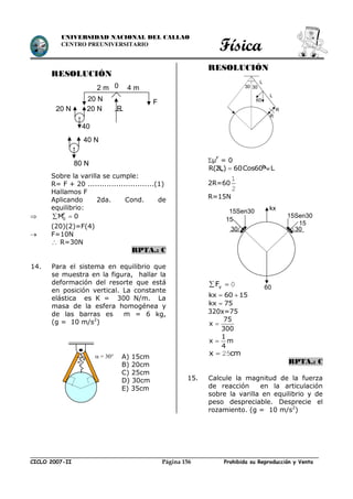 Física
CICLO 2007-II Prohibida su Reproducción y VentaPágina 156
UNIVERSIDAD NACIONAL DEL CALLAO
CENTRO PREUNIVERSITARIO
RESOLUCIÓN
Sobre la varilla se cumple:
R= F + 20 ............................(1)
Hallamos F
Aplicando 2da. Cond. de
equilibrio:
 F
0M 0 
(20)(2)=F(4)
 F=10N
 R=30N
RPTA.: C
14. Para el sistema en equilibrio que
se muestra en la figura, hallar la
deformación del resorte que está
en posición vertical. La constante
elástica es K = 300 N/m. La
masa de la esfera homogénea y
de las barras es m = 6 kg,
(g = 10 m/s2
)
RESOLUCIÓN
µF
= 0
R(2L) 60Cos60º L 
2R=60
2
1
R=15N
0 yF
kx 60 15 
kx 75
320x=75
75
x
300

1
x m
4

cmx 25
RPTA.: C
15. Calcule la magnitud de la fuerza
de reacción en la articulación
sobre la varilla en equilibrio y de
peso despreciable. Desprecie el
rozamiento. (g = 10 m/s2
)


 = 30° A) 15cm
B) 20cm
C) 25cm
D) 30cm
E) 35cm
L
L
R
R
30 30
60
60
kx
30
15
15Sen30
15Sen30
15
30
F20 N
R
0
40
40 N
80 N
2 m
20 N20 N
4 m
 