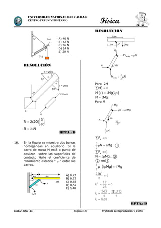Física
CICLO 2007-II Prohibida su Reproducción y VentaPágina 157
UNIVERSIDAD NACIONAL DEL CALLAO
CENTRO PREUNIVERSITARIO
RESOLUCIÓN







5
3
2(20)R
NR 24
RPTA.: D
16. En la figura se muestra dos barras
homogéneas en equilibrio. Si la
barra de masa M está a punto de
deslizar sobre las superficies de
contacto Halle el coeficiente de
rozamiento estático “  “ entre las
barras.
RESOLUCIÓN
Para 2M
00  F
M
),(Mg)('N 5221 
Mg'N 5
Para M
0 yF
MgN 6
2
3
 …
0 xF
MgN  5 …
en

2
5
  MgMg 65 
6
2
25 2

u
0
25
122
u
5
7112
5
32 ),(
u 
680,u 
RPTA.: D
2M
M
1m 4m


5/2
A) 0,72
B) 0,82
C) 0,68
D) 0,52
E) 0,40
2 kg
74°


liso A) 40 N
B) 42 N
C) 36 N
D) 24 N
E) 20 N
2TCos53
R
N
2Mg
Mg
'N1m
'
smáx Nr'f 
'N
'
smáx Nfr 
2
3
2,5m
Mg
MgN'
5
Mg5
'
N
2
3
N
y
x
1
2
2 1

R
53º
53º


T = 20 N
T = 20 N
 