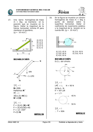 Física
CICLO 2007-II Prohibida su Reproducción y VentaPágina 158
UNIVERSIDAD NACIONAL DEL CALLAO
CENTRO PREUNIVERSITARIO
17. Una barra homogénea de masa
m = 3kg se mantiene en la
posición que se muestra en la
figura. Hallar la magnitud de la
fuerza horizontal mínima F para
mantener el equilibrio.
(g = 10 m/s2
)
RESOLUCIÓN
0 yF
N=30N
Hallamos N´
00 F
M
30(1,5)=N’(1)
N’=45N
0 xF
F + (0,4) (N)=N’
F + (0,4)(30)=45
F + 12 =45º
F=33 N
RPTA.: D
18. En la figura se muestra un cilindro
homogéneo de masa m = 6kg a
punto de deslizar sobre la
superficie horizontal. Hallar el
coeficiente de rozamiento estático
y la magnitud de la tensión en la
cuerda AB. (g = 10 m/s2
)
RESOLUCIÓN
D.C.L. del cilindro
0 yF
 00 F
M ; N = 90 N
50.R=fs . R
fr = 50= N
95/
40 N
50 N
0 yF
 T = 90N
RPTA.: C
F = 50N
A B
37°
F
3m
 = 0
s = 0,4
1m
A) 45 N
B) 12 N
C) 33 N
D) 57 N
E) 51 N
A) 2/3; 45 N B) 3/4; 90 N
C) 5/9; 90 N D) 5/6; 45 N
E) 4/9; 50 N
30N
N
)N)(,(fr 40
G
F
N
40
5030
60N
T
0
N
fs
T
 