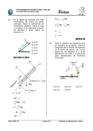 Física
CICLO 2007-II Prohibida su Reproducción y VentaPágina 159
UNIVERSIDAD NACIONAL DEL CALLAO
CENTRO PREUNIVERSITARIO
19. En la figura se muestra una viga
homogénea AB sobre un plano
inclinado. Halle el coeficiente de
rozamiento estático entre la viga
y el plano, si la viga está a punto
de deslizar y girar sobre su
extremo A
RESOLUCIÓN
 00 F
M
LFLMg 2
25
24

MgF
25
12

 MgN
25
12

0 xF
Mgfsmax
25
7

MgMg
25
7
25
12

12
7

580,
RPTA.: D
20. Para el sistema en equilibrio que
se muestra en la figura, halle la
magnitud de la fuerza de reacción
en el punto de apoyo O, si los
pesos de los bloques A y B se
diferencian en 15N y la barra de
peso despreciable se mantiene
horizontal.
B
2m 1m
o


A
g
M
A
B
16
°
A) 0,29
B) 0,58
C) 0,62
D) 0,75
E) 0,28
A) 2 N B) 6 N C) 5 N
D) 3 N E) 9 N
F
MgCos º Mg
24
16
25
Mg
M
gSen16º:
N Mg F 
24
25
s sf µ N
0
F
y
M
g
7
25
x
 