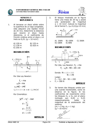 Física
CICLO 2007-II Prohibida su Reproducción y VentaPágina 154
UNIVERSIDAD NACIONAL DEL CALLAO
CENTRO PREUNIVERSITARIO
SEMANA 5
DINÁMICA
1. Al lanzarse un disco sólido sobre
la superficie de un lago congelado,
este adquiere una rapidez inicial
de 25 m/s. Determine la distancia
que recorre el disco hasta
detenerse, si el coeficiente de
fricción cinética entre el disco y el
hielo es 0,25. (g = 10 m/s²)
A) 120 m B) 125 m
C) 130 m D) 625 m
E) 250 m
RESOLUCIÓN
Por 2da Ley Newton:
kf ma
kN ma 
k mg ma
, a a , m/s    2
0 25 10 2 5
Por Cinemática:
2
fV º 2
0V 2ad 
v
d
a

2
0
2
( )
d
,


2
25
2 2 5
d m 125
RPTA.: B
2. El bloque mostrado en la figura
tiene una masa de 20 kg y posee
una aceleración de magnitud
a = 10 m/s². Calcule la magnitud
de la fuerza F1. (µk=0,2)(g=10 m/s)
A) 206N B) 106N C) 306N
D) 180N E) 80N
RESOLUCIÓN
Por 2da. Ley Newton: RF ma
1 kF N 90 20 10    
Donde: N  120 200
N N 80
Luego:
F1  0,2 . 80  90 = 200
 F1 = 306 N
RPTA.: C
3. Se tienen dos bloques unidos por
una cuerda inextensible, como se
observa en la figura. Si los
coeficientes de rozamiento entre
los bloques m1 y m2 con el plano
inclinado son 0,20 y 0,25
respectivamente, hallar la
magnitud de la aceleración del
sistema.
(m1 = 2 kg; m2 = 1 kg)
(g = 10 m/s²)
a
53º
F2 = 150N
F1
µk
m1
37º
m2
fV  0
cV 25m / s
N
fk
d=?
mg
k
2F 150N
fk
90 N
120 N
200N
F1
a
N
53º
k
 