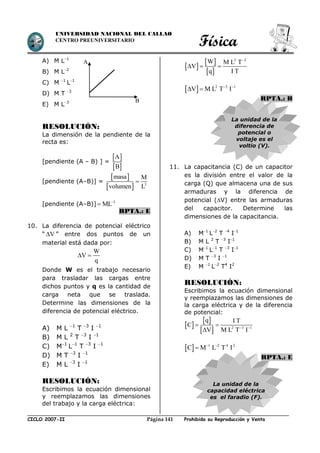 Física
CICLO 2007-II Prohibida su Reproducción y VentaPágina 141
UNIVERSIDAD NACIONAL DEL CALLAO
CENTRO PREUNIVERSITARIO
A) M L1
B) M L2
C) M 1
L1
D) M T 3
E) M L3
RESOLUCIÓN:
La dimensión de la pendiente de la
recta es:
[pendiente (A – B) ] =
 
 
A
B
[pendiente (A–B)] =
 
  3
masa M
volumen L

[pendiente (A–B)] 3
ML

RPTA.: E
10. La diferencia de potencial eléctrico
“ V ” entre dos puntos de un
material está dada por:
W
V
q
 
Donde W es el trabajo necesario
para trasladar las cargas entre
dichos puntos y q es la cantidad de
carga neta que se traslada.
Determine las dimensiones de la
diferencia de potencial eléctrico.
A) M L 1
T 3
I 1
B) M L 2
T 3
I 1
C) M1
L1
T 3
I 1
D) M T 3
I 1
E) M L 3
I 1
RESOLUCIÓN:
Escribimos la ecuación dimensional
y reemplazamos las dimensiones
del trabajo y la carga eléctrica:
 
 
 
2 2
W M L T
V
q I T

  
  2 3 1
V M L T I 
 
RPTA.: B
La unidad de la
diferencia de
potencial o
voltaje es el
voltio (V).
11. La capacitancia (C) de un capacitor
es la división entre el valor de la
carga (Q) que almacena una de sus
armaduras y la diferencia de
potencial (V) entre las armaduras
del capacitor. Determine las
dimensiones de la capacitancia.
A) M1
L2
T 4
I1
B) M L 2
T 3
I1
C) M1
L1
T 3
I1
D) M T 3
I 1
E) M 1
L2
T4
I2
RESOLUCIÓN:
Escribimos la ecuación dimensional
y reemplazamos las dimensiones de
la carga eléctrica y de la diferencia
de potencial:
 
 
  2 3 1
q I T
C
V M L T I 
 

  1 2 4 2
C M L T I 

RPTA.: E
La unidad de la
capacidad eléctrica
es el faradio (F).
2
s
B
x
4
0
m
1
s
A
 