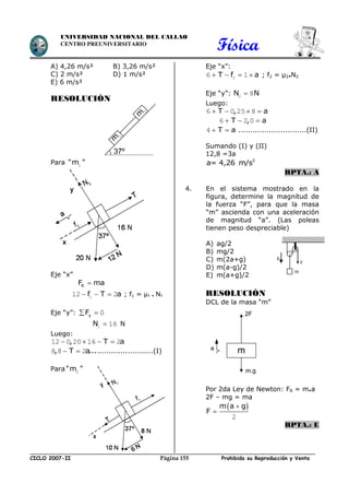 Física
CICLO 2007-II Prohibida su Reproducción y VentaPágina 155
UNIVERSIDAD NACIONAL DEL CALLAO
CENTRO PREUNIVERSITARIO
A) 4,26 m/s² B) 3,26 m/s²
C) 2 m/s² D) 1 m/s²
E) 6 m/s²
RESOLUCIÓN
Para "m "1
Eje “x”
RF ma
f T a  112 2 ; f1 = µ1 . N1
Eje “y”: yF  0
N 1 16 N
Luego:
, T a   12 0 20 16 2
, T a... 8 8 2 ........................(I)
Para"m "2
Eje “x”:
T f a   26 1 ; f2 = µ2.N2
Eje “y”: N N2 8
Luego:
T , a   6 0 25 8
T , a  6 2 0
T a 4 .............................(II)
Sumando (I) y (II)
12,8 =3a
2
a= 4,26 m/s
RPTA.: A
4. En el sistema mostrado en la
figura, determine la magnitud de
la fuerza “F”, para que la masa
“m” ascienda con una aceleración
de magnitud “a”. (Las poleas
tienen peso despreciable)
A) ag/2
B) mg/2
C) m(2a+g)
D) m(a-g)/2
E) m(a+g)/2
RESOLUCIÓN
DCL de la masa “m”
Por 2da Ley de Newton: FR = m.a
2F – mg = ma
 m a g
F


2
RPTA.: E
g
F
m
37º
m
1
m
2
m
2F
m.g
a
 