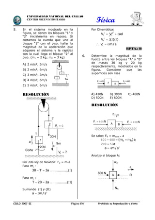 Física
CICLO 2007-II Prohibida su Reproducción y VentaPágina 156
UNIVERSIDAD NACIONAL DEL CALLAO
CENTRO PREUNIVERSITARIO
5. En el sistema mostrado en la
figura, se tienen los bloques “1” y
“2” inicialmente en reposo. Si
cortamos la cuerda que une al
bloque “1” con el piso, hallar la
magnitud de la aceleración que
adquiere el sistema y la rapidez
con la cual llega el bloque “2” al
piso. (m1 = 2 kg; m2 = 3 kg)
A) 2 m/s²; 3m/s
B) 2 m/s²; 6m/s
C) 3 m/s²; 3m/s
D) 4 m/s²; 6m/s
E) 5 m/s²; 6m/s
RESOLUCIÓN
Por 2da ley de Newton: F2 = m.a
Para m2 :
30 T 3a  .................(I)
Para m1 :
T 20 2a  ................(II)
Sumando (I) y (II)
a m/s 2
2
Por Cinemática:
fV V2 2
0 ad 2
fV ( )( )2
2 2 9
 fV m/ s 6
RPTA.: B
6. Determine la magnitud de la
fuerza entre los bloques “A” y “B”
de masas 30 kg y 20 kg
respectivamente, mostrados en la
figura. Considere que las
superficies son lisas
A) 420N B) 380N C) 480N
D) 500N E) 600N
RESOLUCIÓN
Se sabe: FR = mtotal . a
A B(m m )a  600 400
a200 50
a m/s 2
4
Analizo el bloque A:
1
2
9m
A B
F1=600
N
F2=400
N
A B
F N2 400F N1 600
a
2
20N
a
T
30N
Corte
T
V 0 0
9m
fV ?
a
1
A
600 N
wA
NA
R
a
 