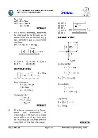 Física
CICLO 2007-II Prohibida su Reproducción y VentaPágina 157
UNIVERSIDAD NACIONAL DEL CALLAO
CENTRO PREUNIVERSITARIO
FR = m.a
600 R 30a 
600 R 30 4  
R N 480
RPTA.: C
7. En la figura mostrada, determine
la magnitud de la tensión en la
cuerda que une los bloques (1) y
(2). Considere que las superficies
son lisas.
(m1 = 5 kg; m2 = 15 kg)
A) 3,25 N B) 12,5 N C) 6,25 N
D) 5 N E) 20,5 N
RESOLUCIÓN
Para el sistema:
F (m m )a 1 2
25 20a
a , m/ s 2
12 5
Tomando "m "1
T m a 
T , 5 12 5
T 6,25N
RPTA.: C
8. El sistema mostrado en la figura,
tiene una aceleración de
magnitud a = 30 m/s². Si la masa
de la esfera es 10 kg, determine
la magnitud de la fuerza entre la
superficie vertical lisa y la esfera.
A) 125 N
B) 100 N
C) 75 N
D) 225 N
E) 80 N
RESOLUCIÓN
Eje Horizontal:
R T ma 
3
5
R T  
3
10 30
5
R T ...(I) 
3
300
5
Eje vertical:
T 
4
100
5
T N...(I) 125
(II) en (I)
R ( ) 
3
125 300
5
R N 225
RPTA.: D
37º
a
1 2 F = 25 N
Cuerda
21
T T F = 25 N
T
37º
T
3
5
R
T
4
5
100N
 