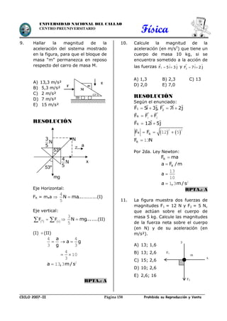 Física
CICLO 2007-II Prohibida su Reproducción y VentaPágina 158
UNIVERSIDAD NACIONAL DEL CALLAO
CENTRO PREUNIVERSITARIO
9. Hallar la magnitud de la
aceleración del sistema mostrado
en la figura, para que el bloque de
masa “m” permanezca en reposo
respecto del carro de masa M.
A) 13,3 m/s²
B) 5,3 m/s²
C) 2 m/s²
D) 7 m/s²
E) 15 m/s²
RESOLUCIÓN
Eje Horizontal:
FR = m.a  N ma...
4
5
.........(I)
Eje vertical:
   F F 
   N mg...
3
5
....(II)
(I) (II)
a
a g
g
  
4 4
3 3
 
4
10
3
a , m/ s 2
13 3
RPTA.: A
10. Calcule la magnitud de la
aceleración (en m/s2
) que tiene un
cuerpo de masa 10 kg, si se
encuentra sometido a la acción de
las fuerzas 1F 5 i 3 j
  
  y 2F 7 i 2 j
  
 
A) 1,3 B) 2,3 C) 13
D) 2,0 E) 7,0
RESOLUCIÓN
Según el enunciado:
1 2F 5i 3j, F 7i 2j   
RF F F 1 2
RF 12i 5j 
   R RF F  
2 2
12 5
RF N 13
Por 2da. Ley Newton:
RF ma
Ra F /m
a 
13
10
a , m/ s 2
1 3
RPTA.: A
11. La figura muestra dos fuerzas de
magnitudes F1 = 12 N y F2 = 5 N,
que actúan sobre el cuerpo de
masa 5 kg. Calcule las magnitudes
de la fuerza neta sobre el cuerpo
(en N) y de su aceleración (en
m/s²).
A) 13; 1,6
B) 13; 2,6
C) 15; 2,6
D) 10; 2,6
E) 2,6; 16
m
g
M
F
53º
F1
y
m
F2
x
N
53º
4
N
5
3
N
5
mg
53º
a
x
 