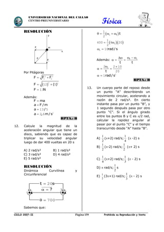 Física
CICLO 2007-II Prohibida su Reproducción y VentaPágina 159
UNIVERSIDAD NACIONAL DEL CALLAO
CENTRO PREUNIVERSITARIO
RESOLUCIÓN
Por Pitágoras
F F F 2 2
1 2
 F ( ) 
2 2
12 5
F N 13
Además:
F ma
a F /m
a / 13 5
a , m/ s 2
2 6
RPTA.: B
12. Calcule la magnitud de la
aceleración angular que tiene un
disco, sabiendo que es capaz de
triplicar su velocidad angular
luego de dar 400 vueltas en 20 s
A) 2 rad/s² B) 1 rad/s²
C) 3 rad/s² D) 4 rad/s²
E) 5 rad/s²
RESOLUCIÓN
Dinámica Curvilínea y
Circunferencial
Sabemos que:
 f t    0
1
2
   0
1
400 4 20
2
rad/ s 0 10
Además: f
t t
  
   0
t
 
  02 2 10
20
rad/ s  2
1
RPTA.: B
13. Un cuerpo parte del reposo desde
un punto “A” describiendo un
movimiento circular, acelerando a
razón de 2 rad/s². En cierto
instante pasa por un punto “B”, y
1 segundo después pasa por otro
punto “C”. Si el ángulo girado
entre los puntos B y C es /2 rad,
calcular la rapidez angular al
pasar por el punto “C” y el tiempo
transcurrido desde “A” hasta “B”.
A)
2
1
(+2) rad/s;
4
1
( -2) s
B)
2
1
(-2) rad/s;
2
1
(+ 2) s
C)
4
1
(+2) rad/s;
3
1
( - 2) s
D)  rad/s;
2
1
s
E)
2
1
(3+1) rad/s;
3
1
( - 2) s
x
y
m
F
F2
F1
? 0 03
  700
t s 20
 