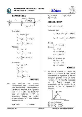 Física
CICLO 2007-II Prohibida su Reproducción y VentaPágina 160
UNIVERSIDAD NACIONAL DEL CALLAO
CENTRO PREUNIVERSITARIO
RESOLUCIÓN
Tramo BC:
BC Bt t     21
2
B( ) ( )

     21
1 2 1
2 2
B rad / s
 
   
 
1
2
Además:
C B t    
c ( )
 
    
 
1 2 1
2
 c
1
2 rad / s
2
   
Tramo AB:
B A   t 
B t  
ABt
 
  
 
1 2
2
 AB
1
t 2 s
4
  
RPTA.: A
14. Una partícula se mueve
describiendo una circunferencia
con movimiento uniformemente
variado de acuerdo a la siguiente
ley:  = 7 + 3t² - 5t, donde “”
está en radianes y “t” en
segundos. Calcule su rapidez
angular al cabo de 5 s de iniciado
su movimiento
A) 6 rad/s B) 10 rad/s
C) 25 rad/s D) 8 rad/s
E) 7 rad/s
RESOLUCIÓN
t t...(I)   2
7 3 5
Sabemos que:
fx x v t at ...MRUV   2
0 0
1
2
f t t ...MCUV       2
0 0
1
2
De (I)
t t    2
7 5 3
Donde:
rad 0 7
rad/ s  0 5
rad/ s   2
6
Hallo “” luego de 5 s
f t    0
f    5 6 5
f rad/ s  25
RPTA.: C
15. La figura muestra un cuerpo de
masa 5 kg unido a una cuerda
inextensible e ingrávida y de 8m
longitud, girando sobre un plano
vertical. En el instante mostrado
en la figura, calcule las
magnitudes de la tensión de la
cuerda y de la aceleración
angular.
A) 390 N;2rad/s²
B) 290 N; 1 rad/s²
C) 200 N; 1 rad/s²
V = 16m/s
37º
Horizontal
8 m
o
B C ? 
BC

 
2
BCt 1s
rad/s 2
2
ABt
A  0
B CA
 