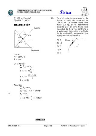 Física
CICLO 2007-II Prohibida su Reproducción y VentaPágina 161
UNIVERSIDAD NACIONAL DEL CALLAO
CENTRO PREUNIVERSITARIO
D) 100 N; 2 rad/s²
E) 80 N; 3 rad/s²
RESOLUCIÓN
Datos:
v 16m/s
R m 8
De la figura:
rad cF ma
V
T m
R
 
2
30
 T

 
2
10 16
30
8
T N 290
Además:
T TF ma
T Ta a m/s   2
40 5 8
 Ta R 
Ta /R rad / s    28
1
8
RPTA.: B
16. Para el instante mostrado en la
figura, el radio de curvatura es
(50/3) m. La esfera tiene una
masa 0,2 kg. Si la resistencia
ejercida por el aire tiene una
magnitud de 0,4N y es contraria a
la velocidad, determine el módulo
de la aceleración tangencial (en
m/s²) para dicho instante.
A) 8
B) 10
C) 7
D) 9
E) 6
10 m/s = V
g
50 N
40 N
RADIAL
37º
53º
30 N
Tangencial
T
 