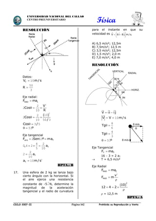 Física
CICLO 2007-II Prohibida su Reproducción y VentaPágina 162
UNIVERSIDAD NACIONAL DEL CALLAO
CENTRO PREUNIVERSITARIO
RESOLUCIÓN
Datos:
TV m/ s 10
R 
50
3
Eje radial:
RAD cF ma
V
Cos
R
  
2
2
2
10
 Cos
/
  
2
102
2
10 50 3
Cos /  3 5
º  53
Eje tangencial
aire TF Sen º ma 2 53
T, a  
4 2
0 4 2
5 10
Ta
2
2
10
Ta m/ s 2
10
RPTA.: B
17. Una esfera de 2 kg se lanza bajo
cierto ángulo con la horizontal. Si
el aire ejerce una resistencia
constante de -5

i N, determine la
magnitud de la aceleración
tangencial y el radio de curvatura
para el instante en que su
velocidad es V 6 i 8 j m/s.
  
 
  
 
A) 6,5 m/s²; 12,5m
B) 7,5m/s²; 12,5 m
C) 3,5 m/s²; 12,5m
D) 1,5 m/s²; 2,0 m
E) 7,0 m/s²; 4,0 m
RESOLUCIÓN
V i j 6 8
V V m / s  10
Tg 
8
6
Tg 
4
3
º  53
Eje Tangencial
T TF ma
16  3 = 2 aT
 T = 6,5 m/s²
Eje Radial
RAD CF ma
RAD
v
F m

2
 
2
10
12 4 2  

 = 12,5 m
RPTA.: A
20 N
16N
HORIZ.
VERTICAL
4N
5N
3N
12N
º53
TAN
G
EN
C
IAL
RADIAL

6 m/s
8 m/s
 