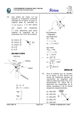 Física
CICLO 2007-II Prohibida su Reproducción y VentaPágina 163
UNIVERSIDAD NACIONAL DEL CALLAO
CENTRO PREUNIVERSITARIO
18. Una esfera de masa 1,5 kg
describe la trayectoria curvilínea
mostrada en la figura. Si para un
instante dado su velocidad es
V 8 i 6 j m/s.
  
 
  
 
y el aire ejerce
una fuerza de resistencia
F 5 i N
 
  , determine para dicho
instante la magnitud de la
aceleración (en m/s2
) de la esfera.
A) (10/3) 2
B) (10/3) 3
C) (10/3) 5
D) 5 3
E) 4 3
RESOLUCIÓN
V i J 8 6
V V m / s  10
Tg 
6
8
Tg 
3
4
º  37
Eje tangencial:
 r TF ma
T, a 9 4 1 5
Ta / m/ s 2
10 3
Eje radial:
 RAD CF ma
c, a 12 3 1 5
ca m/ s 2
10
 j ca a a 2 2
 
2
210
a 10
3
 
  
 
210
a 3 m / s
3

RPTA.: B
19. Para el instante que se muestra
en la figura, el aire ejerce una
fuerza de resistencia opuesta al
movimiento de magnitud 16N
sobre la esfera de masa 4 kg. Si el
dinamómetro “D” indica 40 N,
determine las magnitudes de la
fuerza centrípeta y de la fuerza
tangencial respectivamente.
A) 16N;18N
B) 16N;14N
C) 16N;16N
D) 18N;17N
E) 13N;12N
V

g
g
53º D
T
a
a

a
Circunferencia
Imaginaria
RADIAL
TANGENCIAL
HORIZ
VERTICAL
15N
37º
9N 37º
3N
4N
5N
12N
 