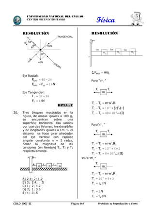 Física
CICLO 2007-II Prohibida su Reproducción y VentaPágina 164
UNIVERSIDAD NACIONAL DEL CALLAO
CENTRO PREUNIVERSITARIO
RESOLUCIÓN
Eje Radial:
RADF  40 24
RAD cpF F N  16
Eje Tangencial:
TF  32 16
TF N 16
RPTA.: C
20. Tres bloques mostrados en la
figura, de masas iguales a 100 g,
se encuentran sobre una
superficie horizontal lisa unidos
por cuerdas livianas, inextensibles
y de longitudes iguales a 1m. Si el
sistema se hace girar alrededor
del eje vertical con rapidez
angular constante  = 2 rad/s,
hallar la magnitud de las
tensiones (en Newton) T1, T2 y T3
respectivamente.
A) 2.4; 2; 1.2
B) 3; 2.4; 5
C) 1; 2; 4.2
D) 2; 1; 0.5
E) 4; 3; 5
RESOLUCIÓN
RAD cF ma 
Para “m1 ”
T T mw .R  2
1 2 1
T T ( ) .( )
  1 2
1 2 10 2 1
T T ...(I)
   1
1 2 40 10
Para“m2 ”
T T mw .R  2
2 3 2
T T 
   1
2 3 10 4 2
T T ...(II)
   1
2 3 8 10
Para“m3 ”
T T mw .R  2
2 3 3
T 
  1
3 10 4 3
T , N3 1 2
T N2 2
T , N1 2 4
m m m
T1 T2 T3
w
0
g
40N
53º
16 N
40N
N
32
TANGENCIAL
RADIAL
53º 1m 2m 3m
1m 1m

1m
m1
T1 T2
m2
T2 T3
m3
T3
 