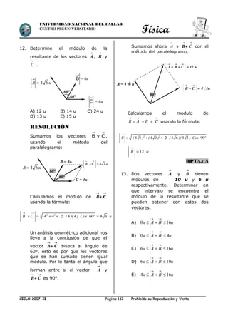 Física
CICLO 2007-II Prohibida su Reproducción y VentaPágina 142
UNIVERSIDAD NACIONAL DEL CALLAO
CENTRO PREUNIVERSITARIO
12. Determine el módulo de la
resultante de los vectores

A ,

B y

C .
A) 12 u B) 14 u C) 24 u
D) 13 u E) 15 u
RESOLUCIÓN
Sumamos los vectores B y C
 
,
usando el método del
paralelogramo:
Calculamos el modulo de

 CB
usando la fórmula:
Un análisis geométrico adicional nos
lleva a la conclusión de que el
vector

 CB biseca al ángulo de
60°, esto es por que los vectores
que se han sumado tienen igual
módulo. Por lo tanto el ángulo que
forman entre si el vector

A y

 CB es 90°.
Sumamos ahora

A y

 CB con el
método del paralelogramo.
Calculamos el modulo de
R A B C
   
   usando la fórmula:
12R u


RPTA.: A
13. Dos vectores

A y

B tienen
módulos de 10 u y 6 u
respectivamente. Determinar en
que intervalo se encuentra el
módulo de la resultante que se
pueden obtener con estos dos
vectores.
A) uBAu 160 

B) uBAu 40 

C) uBAu 166 

D) uBAu 106 

E) uBAu 164 

60°
60°
4 6

A u
B

= 4u
C

= 4u
A = 46 u
u34CB 

u12CBA 

90°
2 2
4 4 2 4 4 60 4 3B C ( )( ) Cos u
 
     
2 2
4 6 4 3 2 4 6 4 3 90R ( ) ( ) ( )( ) Cos

   
B = 4u
C = 4u
60°
60°
4 3B C u
 
 
4 6A u
 