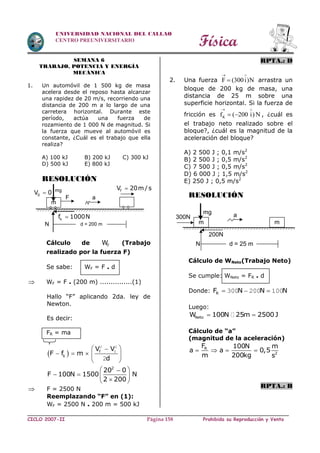 Física
CICLO 2007-II Prohibida su Reproducción y VentaPágina 158
UNIVERSIDAD NACIONAL DEL CALLAO
CENTRO PREUNIVERSITARIO
SEMANA 6
TRABAJO, POTENCIA Y ENERGÍA
MECÁNICA
1. Un automóvil de 1 500 kg de masa
acelera desde el reposo hasta alcanzar
una rapidez de 20 m/s, recorriendo una
distancia de 200 m a lo largo de una
carretera horizontal. Durante este
período, actúa una fuerza de
rozamiento de 1 000 N de magnitud. Si
la fuerza que mueve al automóvil es
constante, ¿Cuál es el trabajo que ella
realiza?
A) 100 kJ B) 200 kJ C) 300 kJ
D) 500 kJ E) 800 kJ
RESOLUCIÓN
Cálculo de FW (Trabajo
realizado por la fuerza F)
Se sabe: WF = F . d
 WF = F . (200 m) ...............(1)
Hallo “F” aplicando 2da. ley de
Newton.
Es decir:
FR = ma
 
 
    
 
2 2
0
2
f
k
V V
F f m
d
 
   
 
2
20 0
F 100N 1500 N
2 200
 F = 2500 N
Reemplazando “F” en (1):
WF = 2500 N . 200 m = 500 kJ
RPTA.: D
2. Una fuerza F (300i)N
 
 arrastra un
bloque de 200 kg de masa, una
distancia de 25 m sobre una
superficie horizontal. Si la fuerza de
fricción es Kf ( 200 i) N
 
  , ¿cuál es
el trabajo neto realizado sobre el
bloque?, ¿cuál es la magnitud de la
aceleración del bloque?
A) 2 500 J ; 0,1 m/s2
B) 2 500 J ; 0,5 m/s2
C) 7 500 J ; 0,5 m/s2
D) 6 000 J ; 1,5 m/s2
E) 250 J ; 0,5 m/s2
RESOLUCIÓN
Cálculo de WNeto(Trabajo Neto)
Se cumple: WNeto = FR . d
Donde: RF N N N  300 200 100
Luego:
 NetoW 100N 25m 2500J
Cálculo de “a”
(magnitud de la aceleración)
   R
2
F 100N m
a a 0,5
m 200kg s
RPTA.: B
m
F
mg
0V 0
a
N
kf 1000N
fV 20m / s
d = 200 m m
mg
m
N
300N a
d = 25 m
200N
 