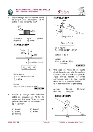 Física
CICLO 2007-II Prohibida su Reproducción y VentaPágina 159
UNIVERSIDAD NACIONAL DEL CALLAO
CENTRO PREUNIVERSITARIO
3. ¿Qué trabajo neto se realiza sobre
el bloque, para desplazarlo 50 m
sobre el piso horizontal liso?
A) 1000 J B) 0 C) 400 J
D) 500 J E) 2000 J
RESOLUCIÓN
Neto RW F d
De la figura:
 50 37 30RF NCos º N
RF 10N
Luego:
WNeto = 10 N . 50 m = 500 J
RPTA.: D
4. Calcule el trabajo neto realizado
sobre un esquiador de 70 kg de
masa que desciende 50 m por una
pendiente de 16º sin rozamiento.
(g = 10 m/s²)
A) 8 400 J B) 5 600 J
C) 2 000 J D) 4 900 J
E) 9 800 J
RESOLUCIÓN
Neto RW F d
De la figura:
 RF 700 Sen16º 196N
Dato: d = 50 m
Luego:
WNeto = 196 N . 50 m
= 9800 J
RPTA.: E
5. Una caja de masa m se suelta
desde la parte más alta de un plano
inclinado, de altura h y longitud L,
¿Qué trabajo realiza la fuerza
gravitatoria sobre la caja cuando
recorre todo el plano inclinado?
(g = aceleración de la gravedad)
A) mgh B) mgL C) 2 mgh
D) 2 mgL E) mgh/L
RESOLUCIÓN
30 N
50 N
37°
mg
37º
30N
d=50mN
50N
mg = 700 N
16º
movim.
16ºN

movim.Nh
mg

 