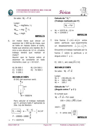 Física
CICLO 2007-II Prohibida su Reproducción y VentaPágina 160
UNIVERSIDAD NACIONAL DEL CALLAO
CENTRO PREUNIVERSITARIO
Se sabe: FW F d
Luego:
PesoW mgSen L 
Peso
h
W mg L
L

PesoW mgh
RPTA.: A
6. Un motor tiene que elevar un
ascensor de 1 000 kg de masa, que
se halla en reposo sobre el suelo,
hasta que alcanza una rapidez de 3
m/s a una altura de 12 m. ¿Cuánto
trabajo tendrá que realizar el
motor?
Asumir que la fuerza sobre el
ascensor es constante en todo
momento y que g = 10 m/s².
A) 36 000 J B) 124 500 J
C) 4 600 J D) 72 000 J
E) 9 200 J
RESOLUCIÓN
El DCL del ascensor será:
Para calcular el trabajo realizado
por F, primero hallo F aplicando la
2da. Ley de Newton.
f o
R
V V
F ma ; a m / s²
d

  
2 2
3
2 8
3
F 10000 1000
8
 
 F = 10375 N
Calcule de “ FW ”
(Trabajo realizado por F)
FW F.d
 WF = 10375 N . 12 m
WF = 124500 J
RPTA.: B
7. Una fuerza F (30i 40 j) N
  
  actúa
sobre partícula que experimenta
un desplazamiento d 6i 2 j
  
 
  
 
m.
Encuentre el trabajo realizado por la
fuerza F

sobre la partícula y el
ángulo entre F

y d

.
E) 100 J ; 10 10arc cos( / )
RESOLUCIÓN
Se sabe: FW F d
 

Luego:
WF = (30;40).(6;2)
WF = 180+(80)
WF = 100 J
Cálculo de “ ”
(Ángulo entre F y d )
Si cumple que:
FW F d F d cos
 
  
100 = (50) ( 40 ) Cos
10
cos
10
10
arco cos
10
 
 
     
 
RPTA.: E
a
W = 10000 N
F
 