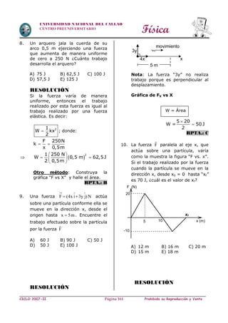Física
CICLO 2007-II Prohibida su Reproducción y VentaPágina 161
UNIVERSIDAD NACIONAL DEL CALLAO
CENTRO PREUNIVERSITARIO
8. Un arquero jala la cuerda de su
arco 0,5 m ejerciendo una fuerza
que aumenta de manera uniforme
de cero a 250 N ¿Cuánto trabajo
desarrolla el arquero?
A) 75 J B) 62,5 J C) 100 J
D) 57,5 J E) 125 J
RESOLUCIÓN
Si la fuerza varía de manera
uniforme, entonces el trabajo
realizado por esta fuerza es igual al
trabajo realizado por una fuerza
elástica. Es decir:
21
W kx
2
 ; donde:
F 250N
k
x 0,5m
 
  
21 250 N
W 0,5 m 62,5J
2 0,5m
 
  
 
Otro método: Construya la
gráfica “F vs X” y halle el área.
RPTA.: B
9. Una fuerza F (4x i 3y j) N
  
  actúa
sobre una partícula conforme ella se
mueve en la dirección x, desde el
origen hasta x 5m . Encuentre el
trabajo efectuado sobre la partícula
por la fuerza F
A) 60 J B) 90 J C) 50 J
D) 50 J E) 100 J
RESOLUCIÓN
Nota: La fuerza “3y” no realiza
trabajo porque es perpendicular al
desplazamiento.
Gráfica de FX vs X
W = Área
5 20
W = 50 J
2


RPTA.: C
10. La fuerza F paralela al eje x, que
actúa sobre una partícula, varía
como la muestra la figura “F vs. x”.
Si el trabajo realizado por la fuerza
cuando la partícula se mueve en la
dirección x, desde x0 = 0 hasta “xf”
es 70 J, ¿cuál es el valor de xf?
A) 12 m B) 16 m C) 20 m
D) 15 m E) 18 m
RESOLUCIÓN
F (N)
x (m)5 10
20
xf
-10
4x
3y
x
movimiento
5 m
 