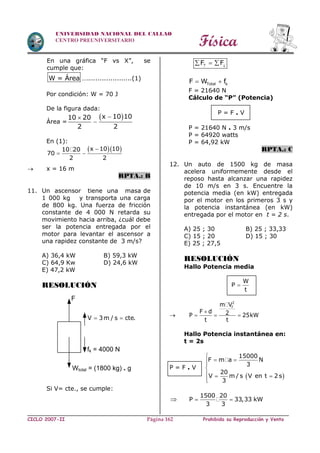 Física
CICLO 2007-II Prohibida su Reproducción y VentaPágina 162
UNIVERSIDAD NACIONAL DEL CALLAO
CENTRO PREUNIVERSITARIO
En una gráfica “F vs X”, se
cumple que:
W = Área ….....................(1)
Por condición: W = 70 J
De la figura dada:
Área =
 x 10 1010 20
2 2


En (1):
  x 10 1010 20
70
2 2

 
 x = 16 m
RPTA.: B
11. Un ascensor tiene una masa de
1 000 kg y transporta una carga
de 800 kg. Una fuerza de fricción
constante de 4 000 N retarda su
movimiento hacia arriba, ¿cuál debe
ser la potencia entregada por el
motor para levantar el ascensor a
una rapidez constante de 3 m/s?
A) 36,4 kW B) 59,3 kW
C) 64,9 Kw D) 24,6 kW
E) 47,2 kW
RESOLUCIÓN
Si V= cte., se cumple:
F F 
  
Total kF W f 
F = 21640 N
Cálculo de “P” (Potencia)
P = F . V
P = 21640 N . 3 m/s
P = 64920 watts
P = 64,92 kW
RPTA.: C
12. Un auto de 1500 kg de masa
acelera uniformemente desde el
reposo hasta alcanzar una rapidez
de 10 m/s en 3 s. Encuentre la
potencia media (en kW) entregada
por el motor en los primeros 3 s y
la potencia instantánea (en kW)
entregada por el motor en t = 2 s.
A) 25 ; 30 B) 25 ; 33,33
C) 15 ; 20 D) 15 ; 30
E) 25 ; 27,5
RESOLUCIÓN
Hallo Potencia media
W
P
t


2
fm V
F d 2P 25kW
t t

  
Hallo Potencia instantánea en:
t = 2s
P = F . V
 
15000
F m a N
3
20
V m / s V en t 2 s
3

 

  


1500 20
P 33,33 kW
3 3
 
V 3m / s cte. 
fk = 4000 N
Wtotal = (1800 kg) . g
F
 