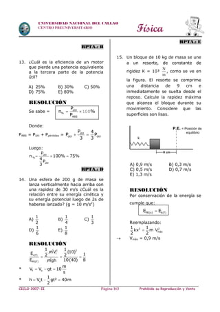 Física
CICLO 2007-II Prohibida su Reproducción y VentaPágina 163
UNIVERSIDAD NACIONAL DEL CALLAO
CENTRO PREUNIVERSITARIO
RPTA.: B
13. ¿Cuál es la eficiencia de un motor
que pierde una potencia equivalente
a la tercera parte de la potencia
útil?
A) 25% B) 30% C) 50%
D) 75% E) 80%
RESOLUCIÓN
Se sabe = útil
%
ABS
P
n %
P
  100
Donde:
PABS = Pútil + Ppérdidas = útil
útil útil
P 4
P P
3 3
 
Luego:
útil
%
útil
P
n 100% 75%
4
P
3
  
RPTA.: D
14. Una esfera de 200 g de masa se
lanza verticalmente hacia arriba con
una rapidez de 30 m/s ¿Cuál es la
relación entre su energía cinética y
su energía potencial luego de 2s de
haberse lanzado? (g = 10 m/s2
)
A)
1
2
B)
1
4
C)
1
3
D)
1
6
E)
1
8
RESOLUCIÓN
c(f)
PG(f)
1
mE 2
E

2
fV
m
21
(10)
12
10(40) 8gh
 
* f o
m
V V gt 10
s
  
* o
1
h V t gt² 40m
2
  
RPTA.: E
15. Un bloque de 10 kg de masa se une
a un resorte, de constante de
rigidez K = 10³
N
m
, como se ve en
la figura. El resorte se comprime
una distancia de 9 cm e
inmediatamente se suelta desde el
reposo. Calcule la rapidez máxima
que alcanza el bloque durante su
movimiento. Considere que las
superficies son lisas.
A) 0,9 m/s B) 0,3 m/s
C) 0,5 m/s D) 0,7 m/s
E) 1,3 m/s
RESOLUCIÓN
Por conservación de la energía se
cumple que:
PE(o) k(f)E E
Reemplazando:
2 2
máx
1 1
kx m V
2 2

 Vmáx = 0,9 m/s
P.E. = Posición de
equilibrio
9 cm
k
 