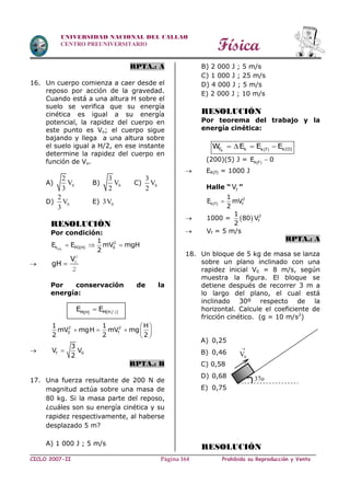 Física
CICLO 2007-II Prohibida su Reproducción y VentaPágina 164
UNIVERSIDAD NACIONAL DEL CALLAO
CENTRO PREUNIVERSITARIO
RPTA.: A
16. Un cuerpo comienza a caer desde el
reposo por acción de la gravedad.
Cuando está a una altura H sobre el
suelo se verifica que su energía
cinética es igual a su energía
potencial, la rapidez del cuerpo en
este punto es Vo; el cuerpo sigue
bajando y llega a una altura sobre
el suelo igual a H/2, en ese instante
determine la rapidez del cuerpo en
función de Vo.
A) 0
2
V
3
B) 0
3
V
2
C) 0
3
V
2
D) 0
2
V
3
E) 03V
RESOLUCIÓN
Por condición:
 H
2
k PG(H) 0
1
E E mV mgH
2
  

V
gH 
2
0
2
Por conservación de la
energía:
  M(H / )M H
E E 2
2 2
0 f
1 1 H
mV mgH mV mg
2 2 2
 
    
 
 f 0
3
V V
2

RPTA.: B
17. Una fuerza resultante de 200 N de
magnitud actúa sobre una masa de
80 kg. Si la masa parte del reposo,
¿cuáles son su energía cinética y su
rapidez respectivamente, al haberse
desplazado 5 m?
A) 1 000 J ; 5 m/s
B) 2 000 J ; 5 m/s
C) 1 000 J ; 25 m/s
D) 4 000 J ; 5 m/s
E) 2 000 J ; 10 m/s
RESOLUCIÓN
Por teorema del trabajo y la
energía cinética:
 RF k k(O)k f
W E E E   
(200)(5) J =  K F
E 0
 EK(f) = 1000 J
Halle “ fV ”
2
k(f) f
1
E mV
2

 1000 =   2
f
1
80 V
2
 Vf = 5 m/s
RPTA.: A
18. Un bloque de 5 kg de masa se lanza
sobre un plano inclinado con una
rapidez inicial V0 = 8 m/s, según
muestra la figura. El bloque se
detiene después de recorrer 3 m a
lo largo del plano, el cual está
inclinado 30º respecto de la
horizontal. Calcule el coeficiente de
fricción cinético. (g = 10 m/s2
)
A) 0,25
B) 0,46
C) 0,58
D) 0,68
E) 0,75
RESOLUCIÓN
37o
0V

V0
 