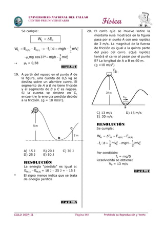 Física
CICLO 2007-II Prohibida su Reproducción y VentaPágina 165
UNIVERSIDAD NACIONAL DEL CALLAO
CENTRO PREUNIVERSITARIO
Se cumple:
kf MW E 
   kf kM f M
W E E f d mgh mV      2
00
1
2
2
k 0
1
mg cos37º mgh mV
2
  
 µk = 0,58
RPTA.: C
19. A partir del reposo en el punto A de
la figura, una cuenta de 0,5 kg se
desliza sobre un alambre curvo. El
segmento de A a B no tiene fricción
y el segmento de B a C es rugoso.
Si la cuenta se detiene en C,
encuentre la energía perdida debido
a la fricción. (g = 10 m/s²).
A) 15 J B) 20 J C) 30 J
D) 25 J E) 50 J
RESOLUCIÓN
La energía “perdida” es igual a:
M(c) M(A)E E = 10 J  25 J =  15 J
* El signo menos indica que se trata
de energía perdida.
RPTA.: A
20. El carro que se mueve sobre la
montaña rusa mostrada en la figura
pasa por el punto A con una rapidez
de 3 m/s. La magnitud de la fuerza
de fricción es igual a la quinta parte
del peso del carro. ¿Qué rapidez
tendrá el carro al pasar por el punto
B? La longitud de A a B es 60 m.
(g =10 m/s2
)
C) 13 m/s D) 16 m/s
E) 30 m/s
RESOLUCIÓN
Se cumple:
fk M M(B) M(A)W E E E   
2 2
k B A
1 1
f d mV mgH mV
2 2
   
Por condición:
fk = mg/5
Resolviendo se obtiene:
VB = 13 m/s
RPTA.: C
5 m
B
C
A
2 m
20 m
VB
VA
A
B
 