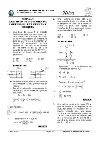 Física
CICLO 2007-II Prohibida su Reproducción y VentaPágina 162
UNIVERSIDAD NACIONAL DEL CALLAO
CENTRO PREUNIVERSITARIO
SEMANA 7
CANTIDAD DE MOVIMIENTO,
IMPULSO DE UNA FUERZA Y
CHOQUES
1. Una bala de masa 5 g impacta
horizontalmente en una tabla con
una rapidez de 500 m/s. Producto
de las irregularidades de la tabla, la
bala se desvía de la horizontal un
ángulo “”, emergiendo con una
rapidez de 100 m/s. Si el espesor
de la tabla es de 80 cm y la
pérdida de energía es de 599,97 J,
¿cuál es el ángulo de desviación
producido?
A) 45º B) 53º C) 60º
D) 37º E) 30º
RESOLUCIÓN
 Se debe asumir que la tabla con la
que impacta la bala permanece en
reposo.
 Por el principio de conservación de
la energía, se establece la siguiente
ecuación:
A BM M ABE E Q 
2 2
A A AB
1 1
mV mU mgh Q
2 2
 
   
 
  
      
23
23 3
1
5 10 500
2
1
5 10 100 5 10 10 h 599,97
2

 

  
   
  
 Resolviendo: h = 0,6 m
  = 1 0,6
tg 37º
0,8
  
 
 
RPTA. D
2. Una esfera de masa 100 g es
abandonada desde una altura de 20
m respecto al piso. Si al impactar
contra el piso, éste ejerce un
impulso de 3 N.s, ¿con qué rapidez
(en m/s) rebota la esfera?
A) 5 B) 6 C) 10
D) 12 E) 15
RESOLUCIÓN
Aplicando C. L. al movimiento de
la esfera, se calcula 1V :
1 0V V gt
  
 

 
  
 
1V 20 j m/s
Además:
   
   1 1I p mu mV
   
  
 
   
 
13 0,1 u 0,1 20 j
 1u 10 Jm/s
 



1u 10 m / s
RPTA. C
3. Una pelota elástica de masa 250 g
que se mueve a una rapidez de 20
m/s, tal como se muestra en la
figura, impacta con una pared
vertical y rebota con una rapidez de
14 m/s. Determine el impulso (en
N.s) y la fuerza (en N) que le da la
pared a la pelota, si la interacción
duró 1/100 s.
M
V = 500 m/s
5g = m
80 cm
500 m/s
A
h
B
100 m/s

20 m 1V 1u
0V 0
I 3N.S


 