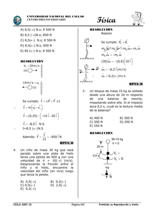 Física
CICLO 2007-II Prohibida su Reproducción y VentaPágina 163
UNIVERSIDAD NACIONAL DEL CALLAO
CENTRO PREUNIVERSITARIO
A) 8,5() N.s; 8 500 N
B) 8,5 ()N.s; 850 N
C) 8,5() N.s; 8 500 N
D) 8,5() N.s; 850 N
E) 85 () N.s; 8 500 N
RESOLUCIÓN
Se cumple: I P F t
  
   
 1 1I m u v
  
 
  
 
 I 0,25 14 i 20 i
  
 
    
 
I 8,5 i
 
  N.S
 I=8,5   N.S
Además:

 
  

I
F 850 i N
t
RPTA. D
4. Un niño de masa 30 kg que está
parado sobre una pista de hielo
lanza una pelota de 600 g con una
velocidad de V = 10() (m/s).
Despreciando la fricción entre el
niño y el hielo, encuentre la
velocidad del niño (en m/s) luego
que lanza la pelota.
A) 0,5() B) 0,2()
C) 0,5() D) 2,0()
E) 0,2()
RESOLUCIÓN
Reposo
Se cumple: 0 FP P
 

P N PN N P N Pm V m V m u m u
   
  
N PN Pm u m u
 
 
   N30 u 0,6 10 i
 
 
   
 
 Nu 0,2 i m/s
 
 
  Nu 0,2 m/s

 
RPTA. B
5. Un bloque de masa 10 kg es soltado
desde una altura de 20 m respecto
de una balanza de resorte,
impactando sobre ella. Si el impacto
dura 0,5 s, ¿cuál es la lectura media
de la balanza?
A) 400 N B) 300 N
C) 500 N D) 200 N
E) 250 N
RESOLUCIÓN
114m / s u
1V 20m / s
1u
2u
1V 
2V 0
M=10 kg
V = 0
20 m
0,5 s
mg
R
 