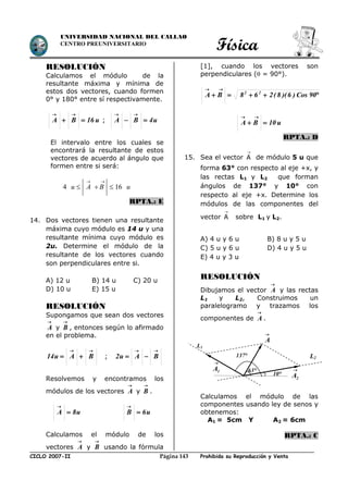 Física
CICLO 2007-II Prohibida su Reproducción y VentaPágina 143
UNIVERSIDAD NACIONAL DEL CALLAO
CENTRO PREUNIVERSITARIO
RESOLUCIÓN
Calculamos el módulo de la
resultante máxima y mínima de
estos dos vectores, cuando formen
0° y 180° entre sí respectivamente.
u16BA 

; u4BA 

El intervalo entre los cuales se
encontrará la resultante de estos
vectores de acuerdo al ángulo que
formen entre si será:
4 16u A B u
 
  
RPTA.: E
14. Dos vectores tienen una resultante
máxima cuyo módulo es 14 u y una
resultante mínima cuyo módulo es
2u. Determine el módulo de la
resultante de los vectores cuando
son perpendiculares entre si.
A) 12 u B) 14 u C) 20 u
D) 10 u E) 15 u
RESOLUCIÓN
Supongamos que sean dos vectores

A y

B , entonces según lo afirmado
en el problema.

 BAu14 ;

 BAu2
Resolvemos y encontramos los
módulos de los vectores

A y

B .
u8A 

u6B 

Calculamos el módulo de los
vectores

A y

B usando la fórmula
[1], cuando los vectores son
perpendiculares ( = 90°).


90Cos)6)(8(268BA 22
u10BA 

RPTA.: D
15. Sea el vector A

de módulo 5 u que
forma 63° con respecto al eje +x, y
las rectas L1 y L2 que forman
ángulos de 137° y 10° con
respecto al eje +x. Determine los
módulos de las componentes del
vector A

sobre L1 y L2.
A) 4 u y 6 u B) 8 u y 5 u
C) 5 u y 6 u D) 4 u y 5 u
E) 4 u y 3 u
RESOLUCIÓN
Dibujamos el vector

A y las rectas
L1 y L2, Construimos un
paralelogramo y trazamos los
componentes de

A .
Calculamos el módulo de las
componentes usando ley de senos y
obtenemos:
A1 = 5cm Y A2 = 6cm
RPTA.: C

A
L2
L1

2A

1A 63°
10°
137°
 