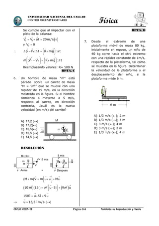 Física
CICLO 2007-II Prohibida su Reproducción y VentaPágina 164
UNIVERSIDAD NACIONAL DEL CALLAO
CENTRO PREUNIVERSITARIO
Se cumple que al impactar con el
plato de la balanza:
 1 0V V at 20m/s
  
   
y 2V 0
 Rp F t R mg t
   
 
      
 

fm V
     
      
  
0V R mg t
Reemplazando valores: R= 500 N
RPTA. C
6. Un hombre de masa “m” está
parado sobre un carrito de masa
“M = 9m” que se mueve con una
rapidez de 15 m/s, en la dirección
mostrada en la figura. Si el hombre
comienza a moverse a 5 m/s,
respecto al carrito, en dirección
contraria, ¿cuál es la nueva
velocidad (en m/s) del carrito?
A) 17,2 ()
B) 17,2()
C) 15,5()
D) 15,5 ()
E) 14,5 ()
RESOLUCIÓN
 
   
 
      
 
M m V m u M
10 m   15i m

 
  
 
u 5i 9m 

u
150 î u 5î 9u
 
  
 u 15,5 î m/s

 ()
RPTA. D
7. Desde el extremo de una
plataforma móvil de masa 80 kg,
inicialmente en reposo, un niño de
40 kg corre hacia el otro extremo
con una rapidez constante de 1m/s,
respecto de la plataforma, tal como
se muestra en la figura. Determinar
la velocidad de la plataforma y el
desplazamiento del niño, si la
plataforma mide 6 m.
A) 1/3 m/s (); 2 m
B) 1/3 m/s (); 4 m
C) 3 m/s (); 4 m
D) 3 m/s (); 2 m
E) 1/3 m/s (); 4 m
m
M
m
6 m
m
V
V=15 m/s
M= 9m
P

Antes = P

u
5 m/s
Despues

 