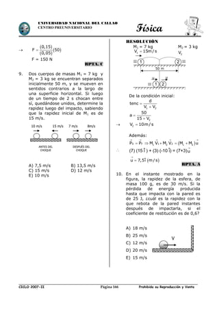 Física
CICLO 2007-II Prohibida su Reproducción y VentaPágina 166
UNIVERSIDAD NACIONAL DEL CALLAO
CENTRO PREUNIVERSITARIO

 
 
 
0,15
F 50
0,05

F = 150 N
RPTA. C
9. Dos cuerpos de masas M1 = 7 kg y
M2 = 3 kg se encuentran separados
inicialmente 50 m, y se mueven en
sentidos contrarios a la largo de
una superficie horizontal. Si luego
de un tiempo de 2 s chocan entre
sí, quedándose unidos, determine la
rapidez luego del impacto, sabiendo
que la rapidez inicial de M1 es de
15 m/s.
A) 7,5 m/s B) 13,5 m/s
C) 15 m/s D) 12 m/s
E) 10 m/s
RESOLUCIÓN
M1 = 7 kg M2 = 3 kg
De la condición inicial:
1 2
d
tenc
V V


2
50
a
15 V


 2V 10m/s
Además:
 0 F 1 21 2 1 2P P M V M V M M u
    
    

RPTA. A
10. En el instante mostrado en la
figura, la rapidez de la esfera, de
masa 100 g, es de 30 m/s. Si la
pérdida de energía producida
hasta que impacta con la pared es
de 25 J, ¿cuál es la rapidez con la
que rebota de la pared instantes
después de impactarla, si el
coeficiente de restitución es de 0,6?
A) 18 m/s
B) 25 m/s
C) 12 m/s
D) 20 m/s
E) 15 m/s
V
ANTES DEL
CHOQUE
DESPUÉS DEL
CHOQUE
10 m/s 15 m/s 7 m/s 8m/s
(7) (15 i ) + (3) (-10 i) = (7+3)u

 u 7,5i m / s


1 2
2V1V 15m / s
50 m
1 2
uu
 