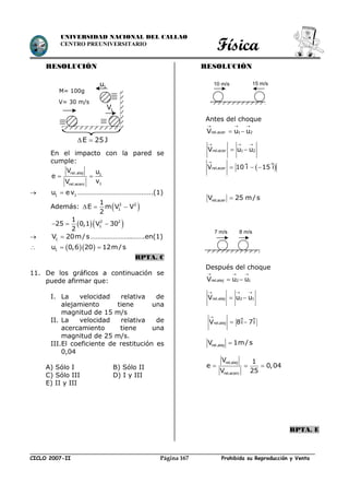 Física
CICLO 2007-II Prohibida su Reproducción y VentaPágina 167
UNIVERSIDAD NACIONAL DEL CALLAO
CENTRO PREUNIVERSITARIO
RESOLUCIÓN
En el impacto con la pared se
cumple:
 
rel.alej 1
1rel.acerc
V u
e
vV
 1 1u ev ……………………………….…..(1)
Además:  2 2
1
1
E m V V
2
  
  2 2
1
1
25 0,1 V 30
2
  
 1V 20m/s …………………..…….en(1)
   1u 0,6 20 12m/s 
RPTA. C
11. De los gráficos a continuación se
puede afirmar que:
I. La velocidad relativa de
alejamiento tiene una
magnitud de 15 m/s
II. La velocidad relativa de
acercamiento tiene una
magnitud de 25 m/s.
III.El coeficiente de restitución es
0,04
A) Sólo I B) Sólo II
C) Sólo III D) I y III
E) II y III
RESOLUCIÓN
Antes del choque
rel.acer 1 2V u u
  
 
rel.acer 1 2V u u
  
 
rel.acerV 25 m/s
Después del choque
  
 rel.alej 2 1V u u
  
 rel.alej 2 1V u u
rel.alejV 8i 7i

 
rel.alejV 1m/s
rel.alej
rel.acerc
V 1
e 0,04
V 25
  
RPTA. E
1V
1u
M= 100g
V= 30 m/s
E 25 J 
 rel.acerV 10 i 15 i

  
10 m/s 15 m/s
7 m/s 8 m/s
 