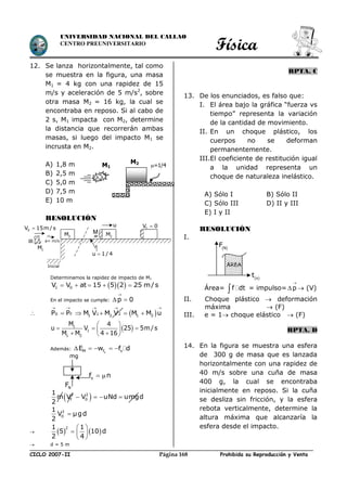 Física
CICLO 2007-II Prohibida su Reproducción y VentaPágina 168
UNIVERSIDAD NACIONAL DEL CALLAO
CENTRO PREUNIVERSITARIO
12. Se lanza horizontalmente, tal como
se muestra en la figura, una masa
M1 = 4 kg con una rapidez de 15
m/s y aceleración de 5 m/s2
, sobre
otra masa M2 = 16 kg, la cual se
encontraba en reposo. Si al cabo de
2 s, M1 impacta con M2, determine
la distancia que recorrerán ambas
masas, si luego del impacto M1 se
incrusta en M2.
A) 1,8 m
B) 2,5 m
C) 5,0 m
D) 7,5 m
E) 10 m
RESOLUCIÓN
Determinamos la rapidez de impacto de M1
  1 0V V at 15 5 2 25 m/s    
En el impacto se cumple: p 0

 
  0 F 1 21 2 1 2P P M V M V M M u
    
    
 1
1
1 2
M 4
u V 25 5m/s
M M 4 16
 
     
Además:
sM f sE w f d    
 2 2
f 0
1
m V V uNd umgd
2
   
2
0
1
V µgd
2
    
21 1
5 10 d
2 4
 
  
 
 d = 5 m
RPTA. C
13. De los enunciados, es falso que:
I. El área bajo la gráfica “fuerza vs
tiempo” representa la variación
de la cantidad de movimiento.
II. En un choque plástico, los
cuerpos no se deforman
permanentemente.
III.El coeficiente de restitución igual
a la unidad representa un
choque de naturaleza inelástico.
A) Sólo I B) Sólo II
C) Sólo III D) II y III
E) I y II
RESOLUCIÓN
I.
Área= f dt = impulso= p

  (V)
II. Choque plástico  deformación
máxima  (F)
III. e = 1 choque elástico  (F)
RPTA. D
14. En la figura se muestra una esfera
de 300 g de masa que es lanzada
horizontalmente con una rapidez de
40 m/s sobre una cuña de masa
400 g, la cual se encontraba
inicialmente en reposo. Si la cuña
se desliza sin fricción, y la esfera
rebota verticalmente, determine la
altura máxima que alcanzaría la
esfera desde el impacto.
=1/4
M2
M1
sf n 
NF
mg
2M 2M
fV 0
u 1/ 4
u
M
a= m/s
1M
0V 15m / s
Inicial ÁREA
 N
F
 s
t
 
