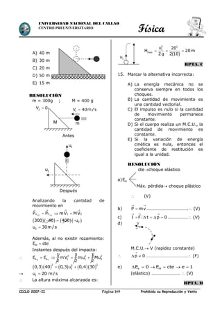 Física
CICLO 2007-II Prohibida su Reproducción y VentaPágina 169
UNIVERSIDAD NACIONAL DEL CALLAO
CENTRO PREUNIVERSITARIO
A) 40 m
B) 30 m
C) 20 m
D) 50 m
E) 15 m
RESOLUCIÓN
m = 300g ; M = 400 g
Antes
Después
Analizando la cantidad de
movimiento en
   x xo F 1 2P P mV MV
   
  
        2300 40 400 u
2u 30m/s
Además, al no existir rozamiento:
ME cte
Instantes después del impacto:
 0 F
2 2 2
k k 1 1 2
1 1 1
E E mV mu Mu
2 2 2
   
       
2 22
10,3 40 0,3 u 0,4 30 
 1u 20 m/s
 La altura máxima alcanzada es:
  
2 2
1
max
u 20
H 20m
2 g 2(10)
RPTA. C
15. Marcar la alternativa incorrecta:
A) La energía mecánica no se
conserva siempre en todos los
choques.
B) La cantidad de movimiento es
una cantidad vectorial.
C) El impulso es nulo si la cantidad
de movimiento permanece
constante.
D) Si el cuerpo realiza un M.C.U., la
cantidad de movimiento es
constante.
E) Si la variación de energía
cinética es nula, entonces el
coeficiente de restitución es
igual a la unidad.
RESOLUCIÓN
ctechoque elástico
a) ME
Máx. pérdida choque plástico
 (V)
b) P mv
 
 ………………………………. (V)
c) I F t p 0
  
     ……………… (V)
d)
M.C.U. V (rapidez constante)
 p 0

  ………………………………. (F)
e) k ME 0 E cte e 1     
(elástico) …………………….  (V)
RPTA. D
M
2V 0
m
1V 40m / s
2u
1u
1u
V
 