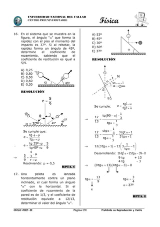 Física
CICLO 2007-II Prohibida su Reproducción y VentaPágina 170
UNIVERSIDAD NACIONAL DEL CALLAO
CENTRO PREUNIVERSITARIO
16. En el sistema que se muestra en la
figura, el ángulo “” que forma la
rapidez con el piso al momento del
impacto es 37º. Si al rebotar, la
rapidez forma un ángulo de 45º,
determine el coeficiente de
rozamiento, sabiendo que el
coeficiente de restitución es igual a
5/9.
A) 0,25
B) 0,80
C) 0,50
D) 0,60
E) 0,30
RESOLUCIÓN
Se cumple que:
 

 
tg µ
e
tg µ


 

tg 35º µ 5
e
tg45º u 9




4
µ
5 3
9 r u
Resolviendo: µ = 0,5
RPTA. C
17. Una pelota es lanzada
horizontalmente contra un plano
inclinado, el cual forma un ángulo
“” con la horizontal. Si el
coeficiente de rozamiento de la
pared es de 1/3, y el coeficiente de
restitución equivale a 12/13,
determinar el valor del ángulo “”.
A) 53º
B) 45º
C) 30º
D) 60º
E) 37º
RESOLUCIÓN
Se cumple:

 
1
tg 90
12 3
113
tg
3
  

 
1
ctg
12 3cgt 13
113 3tg 1
tg
3
 
 
 
 
 
  
1
12 3tg 1 13 3 1
tg
 
    
 
Desarrollando: 2
36tg 25tg 39 0    
9 tg + 13
4 tg - 3
   9tg 13 4tg 3 0    
13
tg
9
  
3
tg
4
 
37º 
x
RPTA. E
 45º

45º

37º 

5
e
9


tgi u
e
tgr u



N

 r


90 i  
 