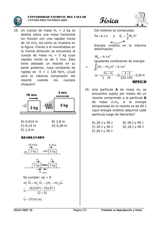 Física
CICLO 2007-II Prohibida su Reproducción y VentaPágina 171
UNIVERSIDAD NACIONAL DEL CALLAO
CENTRO PREUNIVERSITARIO
18. Un cuerpo de masa m1 = 2 kg se
desliza sobre una mesa horizontal
sin fricción con una rapidez inicial
de 10 m/s, tal como se muestra en
la figura. Frente a él moviéndose en
la misma dirección se encuentra el
cuerpo de masa m2 = 5 kg cuya
rapidez inicial es de 3 m/s. Éste
tiene adosado un resorte en su
parte posterior, cuya constante de
rigidez es K = 1 120 N/m, ¿Cuál
será la máxima compresión del
resorte cuando los cuerpos
choquen?
A) 0,014 m B) 2,8 m
C) 0,14 m D) 0,28 m
E) 1,4 m
RESOLUCIÓN
Se cumple: p = 0
 
  
  1 21 2 1 2m V m V m m u
     
 
2 10 î 5 3 î
u
2 5
 


 u 5î m/s


Del sistema se comprueba:
Fe k x  y 2
C S
1
E M V
2

Energía cinética en la máxima
deformación
2
FeW k x 
Igualando condiciones de energía:
   2 2
1 2
1
m m u k x
2
  
 1 2m m 2 5
x u 5 0,28 m
2k 2(1 120)
 
   
RPTA. D
19. Una partícula A de masa mA se
encuentra sujeta por medio de un
resorte comprimido a la partícula B
de masa 2.mA, si la energía
almacenada en el resorte es de 60 J
¿qué energía cinética adquirirá cada
partícula luego de liberarlas?
A) 20 J y 38 J B) 28 J y 40 J
C) 20 J y 40 J D) 18 J y 40 J
E) 20 J y 50 J
5 kg
2 kg
10 m/s
3 m/s
5 kg2 kg
3 m/s10 m/s
5 kg2 kg
uu
xmax
 