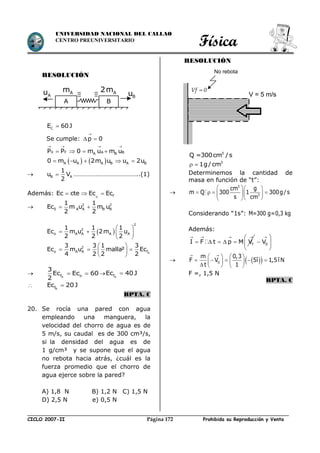 Física
CICLO 2007-II Prohibida su Reproducción y VentaPágina 172
UNIVERSIDAD NACIONAL DEL CALLAO
CENTRO PREUNIVERSITARIO
RESOLUCIÓN
CE 60J
Se cumple: p 0

 
0 F A BA BP P 0 m u m u
   
   
   A A A B A B0 m u 2m u u 2u    
 B A
1
u V
2
 …………………………………..(1)
Además: O fEc cte Ec Ec  
 2 2
0 A A B B
1 1
Ec m u m u
2 2
 
  
   
 
 
   
  A
2
2
o A A A A
2
o A A f
1 1 1
Ec m u 2m u
2 2 2
3 3 1 3
Ec m u malla² Ec
4 2 2 2
 Af o
3
Ec Ec 60
2
   AfEc 40J
 BfEc 20J
RPTA. C
20. Se rocía una pared con agua
empleando una manguera, la
velocidad del chorro de agua es de
5 m/s, su caudal es de 300 cm³/s,
si la densidad del agua es de
1 g/cm³ y se supone que el agua
no rebota hacia atrás, ¿cuál es la
fuerza promedio que el chorro de
agua ejerce sobre la pared?
A) 1,8 N B) 1,2 N C) 1,5 N
D) 2,5 N e) 0,5 N
RESOLUCIÓN
3
Q =300cm /s
3
1g/cm 
Determinemos la cantidad de
masa en función de “t”:

3
3
cm g
m Q 300 1 300g/s
s cm
  
     
  
Considerando “1s”: M=300 g=0,3 kg
Además:
   
     fI F t p M V
 
 
 
0V
   0
m 0,3
F V 5î 1,5îN
t 1
 
  
           
F =, 1,5 N
RPTA. C
BA
Am A2m
BuAu Vf 0
No rebota
V = 5 m/s
 