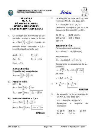 Física
CICLO 2007-II Prohibida su Reproducción y VentaPágina 166
UNIVERSIDAD NACIONAL DEL CALLAO
CENTRO PREUNIVERSITARIO
SEMANA 8
M. A. S.
PÉNDULO SIMPLE
ONDAS MECÁNICAS
GRAVITACIÓN UNIVERSAL
1. La ecuación del movimiento de un
oscilador armónico tiene la forma
(t)
t
x 2sen i m
2 4
 
  
  
 
. Luego, su
posición inicial y cuando t = 0,5 s
(en m) respectivamente son:
A) 2 i ; 2 i
 
B) i

; 2 i

C) i

; 3 i

D) - i

; 2 i

E) - i

, 2 i


RESOLUCIÓN
Ecuación del movimiento:
 t 2senx t i m
2 4
 

  
 
 
a) Posición inicial
En t = 0s
   0x 2sen 0 i m
2 4
 
  
  
 
   0 0x 2sen i m x 2 i m
4
   

  
b) Posición cuando t = 0,5 s
 0,5
1
x 2sen i m
2 2 4
 
  
   
 
   0,5 0,5x 2sen i m x 2 i m
2
   

  
RPTA.: A
2. La velocidad de una partícula que
realiza un M.A.S. está dada por:
V 18cos(3t 0,5)i (m/s)
 
 
Determine la amplitud (en m) y la
frecuencia de oscilación (en Hz).
A) 18 y  B) 18 y 3/(2)
C) 6 y 2/3 D) 6 y 3/(2)
E) 9 y 
RESOLUCIÓN
Por condición del problema:
   tV 18cos 3t 0,5 i (m/s)
 
 
Recordar que:
   tV A cos t i (m/s)
 
    
Comparando las ecuaciones de  tV

tenemos:
rad
3 A 18 A 6m
s
      
Se sabe:
 = 2 f  f
2



 13 3
f s f Hz
2 2

  
 
RPTA.: D
3. La ecuación de la aceleración de
un M.A.S. está dada por:
2
a 18sen(3t 1) j (m/s )
 
  
Determine la amplitud de
oscilación.
A) 18 m B) 6 m C) 9 m
D) 2 m E) 1 m
 