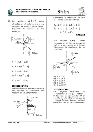 Física
CICLO 2007-II Prohibida su Reproducción y VentaPágina 144
UNIVERSIDAD NACIONAL DEL CALLAO
CENTRO PREUNIVERSITARIO
16. Los vectores A,B y C
  
están
ubicados en el sistema ortogonal,
tal como se muestra en la figura.
Determine la resultante de los
vectores.
A) R 0,8 i 0,3 j
  
 
B) R 0,8 i 0,3 j
  
  
C) R 0,8 i 0,3 j
  
 
D) R 0,8 i 0,3 j
  
  
E) R 0,3 i 0,8 j
  
 
RESOLUCIÓN
Descomponemos rectangularmente
los vectores y calculamos los
módulos de las componentes.
Calculamos la resultante en cada
eje usando vectores unitarios.
xR 1,2 i 2 i 2,4 i 0,8 i
    
   
yR 1,6 j 2 j 0,7 j 0,3 j
    
   
R 0,8 i 0,3 j
  
 
RPTA.: A
17. Los vectores A,B y C
  
están
ubicados en el sistema ortogonal,
tal como se muestra en la figura.
Determine la resultante de los
vectores.
A) 4 u  7º
B) 1 u  8 º
C) 4 u  0 º
D) 1 u  0 º
E) 1 u  10 º
RESOLUCIÓN
Los ángulos mostrados no
corresponden a triángulos notables.
Si los vectores son girados 7° en
sentido horario, obtenemos que los
vectores forman ángulos notables
con respecto a los ejes ortogonales.
A

= 2
cm
B

= 2 2 cm
C

= 2,5 cm
16° 53°
45°
A

= 10u
B

= 82 u
u
83°
30°
38°
C

= 10u
AI
BJ
CJ
16° 53°
45°
CI
AJ
BI
A = 2cm
C = 2,5cm
B = 2 2 cm
 