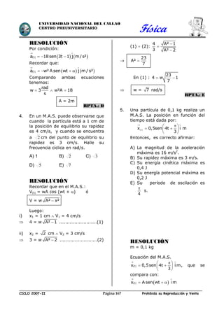 Física
CICLO 2007-II Prohibida su Reproducción y VentaPágina 167
UNIVERSIDAD NACIONAL DEL CALLAO
CENTRO PREUNIVERSITARIO
RESOLUCIÓN
Por condición:
     ta 18sen 3t 1 j m/s²
 
  
Recordar que:
     
 
   ta w² A sen wt j m / s²
Comparando ambas ecuaciones
tenemos:
rad
w 3 w²A 18
s
  
A = 2m
RPTA.: D
4. En un M.A.S. puede observarse que
cuando la partícula está a 1 cm de
la posición de equilibrio su rapidez
es 4 cm/s, y cuando se encuentra
a 2 cm del punto de equilibrio su
rapidez es 3 cm/s. Halle su
frecuencia cíclica en rad/s.
A) 1 B) 2 C) 3
D) 5 E) 7
RESOLUCIÓN
Recordar que en el M.A.S.:
V(t) = wA cos (wt + ) ó
V = w A² x²
Luego:
i) x1 = 1 cm  V1 = 4 cm/s
 4 = w A² 1 .........................(1)
ii) x2 = 2 cm  V2 = 3 cm/s
 3 = w A² 2 .........................(2)
(1)  (2):
4 A² 1
3 A² 2




23
A²
7

En (1) :
23
4 w 1
7
 
 w = 7 rad/s
RPTA.: E
5. Una partícula de 0,1 kg realiza un
M.A.S. La posición en función del
tiempo está dada por:
(t)x 0,5sen 4t i m
3
 
 
  
 
Entonces, es correcto afirmar:
A) La magnitud de la aceleración
máxima es 16 m/s2
.
B) Su rapidez máxima es 3 m/s.
C) Su energía cinética máxima es
0,4 J
D) Su energía potencial máxima es
0,2 J
E) Su período de oscilación es
4

s.
RESOLUCIÓN
m = 0,1 kg
Ecuación del M.A.S.
 tx 0,5sen 4t i m
3
 
 
  
 
, que se
compara con:
   tx A sen wt i m
 
  
 