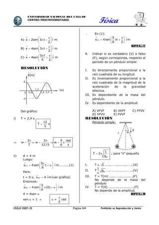 Física
CICLO 2007-II Prohibida su Reproducción y VentaPágina 169
UNIVERSIDAD NACIONAL DEL CALLAO
CENTRO PREUNIVERSITARIO
A) x 2sen 3 t i m
2
 
 
   
 
B) x 4sen 3 t i m
2
 
 
   
 
C)
5 t
x 4sen i m
6 2
 
  
  
 
RESOLUCIÓN
Del gráfico:
i) T = 2,4 s
12
T s
5


2 2 5 rad
w w w
T 12 /5 6 s
 
     
ii) A = 4 m
Luego:
 
 
 
   
 
t
5
x 4 sen t i m
6
.........(1)
Para:
t = 0 s;  0x 4 i m
 
 (ver gráfica)
Entonces:
   
 
 
    
 
0
5
x 4 sen 0 i m
6
4 = 4sen 
sen  = 1   = rad
2

 En (1):
 t
5
x 4sen t i m
6 2
 
 
   
 
RPTA.: C
8. Indicar si es verdadero (V) o falso
(F), según corresponda, respecto al
período de un péndulo simple:
I. Es directamente proporcional a la
raíz cuadrada de su longitud.
II. Es Inversamente proporcional a la
raíz cuadrada de la magnitud de la
aceleración de la gravedad
efectiva.
III. Es dependiente de la masa del
péndulo.
IV. Es dependiente de la amplitud.
A) VFVF B) VVFF C) FFVV
D) VFVV E) FVVF
RESOLUCIÓN
Péndulo simple:
ef
L
T 2
g
  ; para “” pequeño
I. T  L ..........................(V)
II. T ef
1
g

.........................(V)
III. T = T(m) ......................(F)
No depende de la masa del
péndulo
IV. T = T(A) ........................(F)
No depende de la amplitud.
RPTA.: B
X(m)

t(s)
4
-4
0 0,6
1,2
1,8 32,4
 