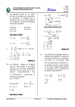 Física
CICLO 2007-II Prohibida su Reproducción y VentaPágina 170
UNIVERSIDAD NACIONAL DEL CALLAO
CENTRO PREUNIVERSITARIO
9. Un péndulo oscila en un plano
vertical con período de 2 segundos.
Al aumentar la longitud de la
cuerda en 25 cm, el nuevo período
es 3 segundos. ¿Cuál es la longitud
inicial de la cuerda?
A) 20 cm B) 18 cm
C) 17 cm D) 15 cm
E) 11 cm
RESOLUCIÓN
T0 = 2 s  T0 = oL
2
g

Tf = 3 s  Tf = fL
2
g

 o o
f f
T L
T L
 ; dato: Lf = Lo + 25 cm


o
o
L2
3 L 25
 

o
o
L4
9 L 25
 Lo = 20 cm
RPTA.: A
10. Un péndulo simple de longitud
6,25 m, que oscila en un plano
vertical, se encuentra suspendido
del techo de un carro. Si el carro
acelera horizontalmente con
2
a 10 3 i (m/s )
 
 . Determine el
período de oscilación.
(g = 10 ms-2
)
A) No existe B)  
5
T s
2
C) /2 s D) 2 s
E) s
4

RESOLUCIÓN
m
g 10
s²
 
m
a 10 3 i
s²
 
 
  
 
ef
ef
L
T 2 ; g g² a²
g
   
 
 

2
2
6,25
T 2
10 10 3
 
 
6,25
T 2
20
5
T s
2
RPTA.: B
11. Un péndulo de longitud L tiene un
período de oscilación T cuando se
encuentra dentro de un ascensor
en reposo. Si el ascensor sube
con una aceleración constante a

,
su período cambia. ¿Cuál debería
ser la nueva longitud del péndulo
si queremos que su período de
oscilación siga siendo T?
A)
a
1 L
g
 
 
 
B)
a
1 L
g
 
 
 
C)
a
L
g
D)
g
L
a
E) L
L = 6,25 m
P.E.
 