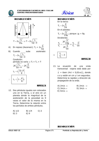 Física
CICLO 2007-II Prohibida su Reproducción y VentaPágina 171
UNIVERSIDAD NACIONAL DEL CALLAO
CENTRO PREUNIVERSITARIO
RESOLUCIÓN
ef
L L
T 2 T 2
g g a
    

A) En reposo (Ascensor): To =
L
2
g

B) Cuando sube acelerado:
f
f
L
T 2
g a
 

Condición:
período no varía  Tf = To = T
2 fL
2
g a
 

L
g
f
g a
L L
g
 
  
 
 f
a
L 1 L
g
 
  
 
RPTA.: A
12. Dos péndulos iguales son colocados
uno en la Tierra, y el otro en un
planeta donde la magnitud de la
aceleración de la gravedad es 9
veces el valor de la misma en la
Tierra. Determine la relación entre
los períodos de ambos péndulos.
A) 1/2 B) 1/4 C) 2
D) 3 E) 9
RESOLUCIÓN
En la tierra:
T
L
T 2
g
 
En el planeta:
P
L
T 2
9g
  ; porque: gP = 9g
Dividiendo:
P
T
2
T
T


L
9g
2
P
T
T 1
T 9L
g
 
 T
P
T
3
T

RPTA.: D
13. La ecuación de una onda
transversal viajera está dada por
y

= 6sen (4t + 0,02x) j

, donde
x e y están en cm y t en segundos.
Determine la rapidez y dirección de
propagación de la onda.
A) 2m/s  B) 2m/s 
C) 3m/s  D) 3m/s 
E) 5m/s 
RESOLUCIÓN
 