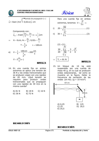 Física
CICLO 2007-II Prohibida su Reproducción y VentaPágina 172
UNIVERSIDAD NACIONAL DEL CALLAO
CENTRO PREUNIVERSITARIO
60 cm
m
40 cm
Sentido de propagación ()
y

= 6sen (4t + 0,02x) j

cm
Comparando con:
 t
2 2
y A sen t x jcm
T
 
  
     

2 2
A 6cm; 4 ; 0,02
T
 
    

1
T s
2
 100cm 
a)
100cm cm
V 200
1T s
s
2

  
 
m
V 2
s
 
RPTA.: A
14. En una cuerda fija en ambos
extremos se aplica una tensión de
36 N y las ondas transversales que
se producen viajan con una rapidez
de 20 m/s. ¿Qué tensión se
requiere para producir ondas
transversales que se propaguen
con una rapidez de 30 m/s en la
misma cuerda?
A) 81 N B) 18 N C) 16 N
D) 36 N E) 72 N
RESOLUCIÓN
Para una cuerda fija en ambos
extremos, tenemos:
T
V
u
 
i)
36
20
u
 ..............................(1)
ii) 30 = 1T
u
..............................(2)
(2) (1):
1
1
T
T30 3u
20 2 636
u
  
 T1 = 81 N
RPTA.: A
15. Un bloque de 10 kg está
suspendido por una cuerda de
masa 40 g, en la cual se producen
ondas estacionarias, tal como se
muestra en la figura. Hallar la
frecuencia de oscilación de las
ondas (en Hz). (g = 10 m/s²)
A) 6,25 B) 125
C) 25 D) 20,5
E) 25,5
RESOLUCIÓN
 